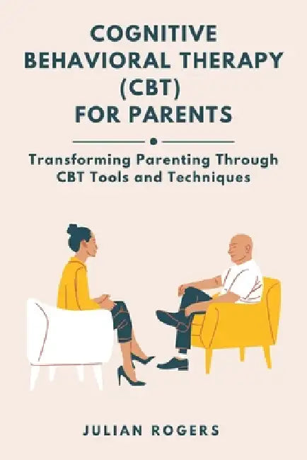 Cognitive Behavioral Therapy (CBT) for Parents: Transforming Parenting Through CBT Tools and Techniques by Julian Rogers