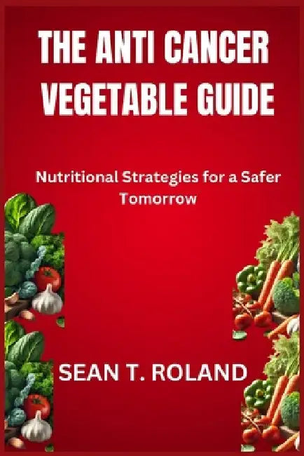 The Anti Cancer Vegetable Guide: Nutritional Strategies for a Safer Tomorrow by Sean T. Roland