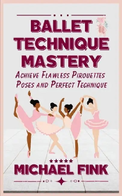 Ballet Technique Mastery: Achieve Flawless Pirouettes, Poses, and Perfect Technique by Michael Fink