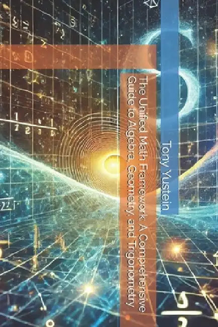 The Unified Math Framework: A Comprehensive Guide to Algebra, Geometry, and Trigonometry by Tony Yustein