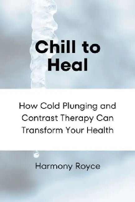 Chill to Heal: How Cold Plunging and Contrast Therapy Can Transform Your Health by Harmony Royce
