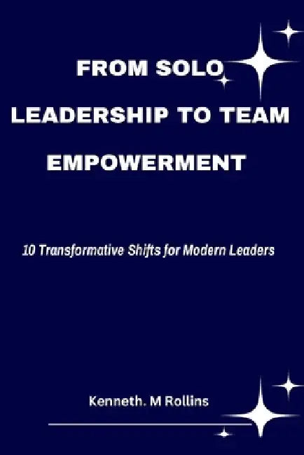 From Solo Leadership to Team Empowerment: 10 Transformative Shifts for Modern Leaders by Kenneth M. Rollins