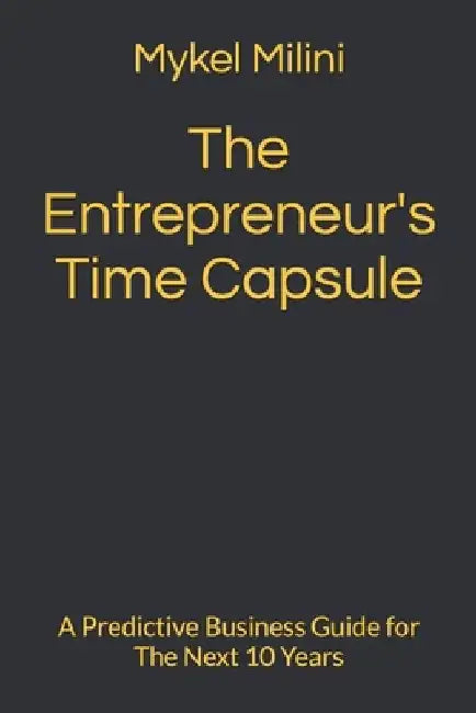 The Entrepreneur's Time Capsule: A Predictive Business Guide for The Next 10 Years by Mykel Milini