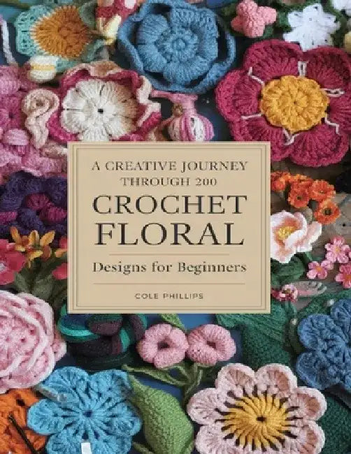 A Creative Journey Through 200 Crochet Floral Designs For Beginners: Transform Your Projects with Unique Petals and Decorative Trims by Cole Phillips