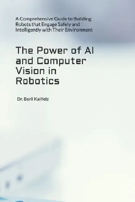 The Power of AI and Computer Vision in Robotics: A Comprehensive Guide to Building Robots that Engage Safely and Intelligently with Their Environment by Beril Kallfelz