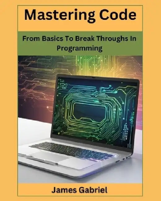 Mastering Code: From Basics to Break Throughs in Programming by James Gabriel