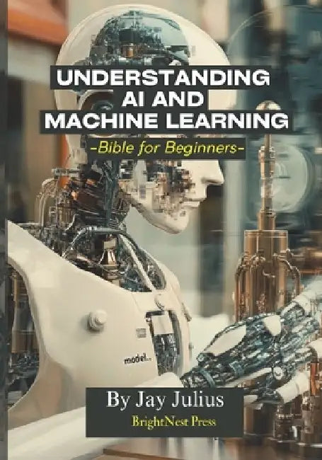 Understanding Artificial Intelligence and Machine Learning: Bible for Beginners by Jay Julius