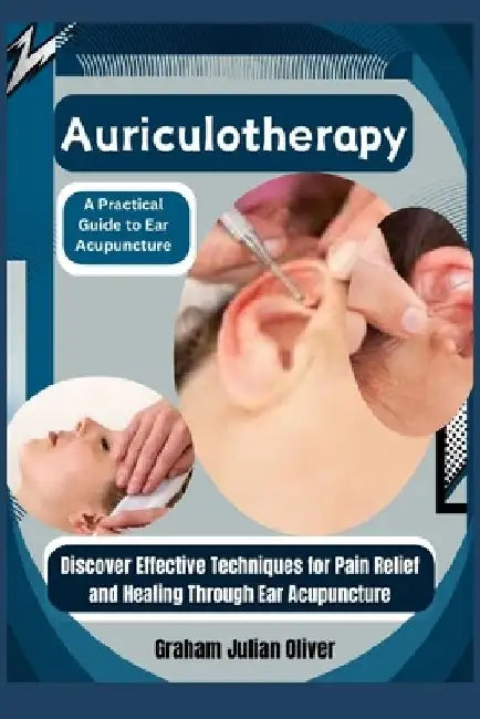 Auriculotherapy: A Practical Guide to Ear Acupuncture: Discover Effective Techniques for Pain Relief and Healing Through Ear Acupunctur by Graham Julian Oliver