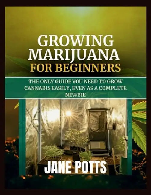 Growing Marijuana for Beginners: The Only Guide You Need to Grow Cannabis Easily, Even as a Complete Newbie by Jane Potts