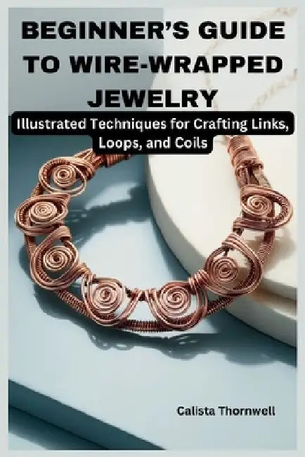 Beginner's Guide to Wire-Wrapped Jewelry: Illustrated Techniques for Crafting Links, Loops, and Coils: Explore Essential Tools, Creative Inspiration, by Calista Thornwell