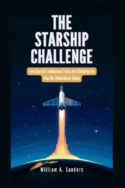 The Starship Challenge: How SpaceX's Audacious Tests Are Changing the Way We Think About Space by William A. Sanders