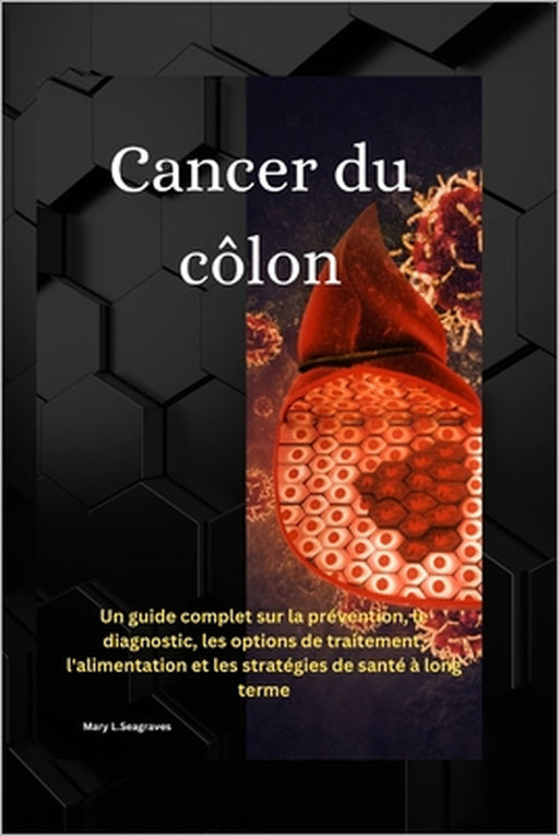 Cancer du côlon: Un guide complet sur la prévention, le diagnostic, les options de traitement, l'alimentation et les stratégies de santé à long terme by Mary L. Seagraves