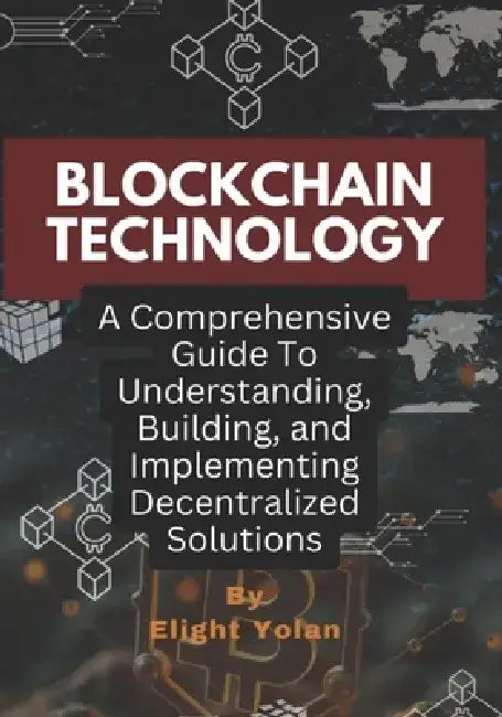 Blockchain Technology: A Comprehensive Guide To Understanding, Building, and Implementing Decentralized Solutions by Elight Yolan