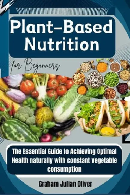 Plant-Based Nutrition for Beginners: The Essential Guide to Achieving Optimal Health naturally with constant vegetable consumption by Graham Julian Oliver