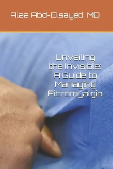 Unveiling the Invisible: A Guide to Managing Fibromyalgia by Alaa Abd-Elsayed