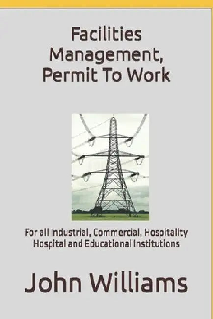 Facilities Management, Permit To Work: For all Industrial, Commercial, Hospitality, Hospital and Educational Institutions by John Williams
