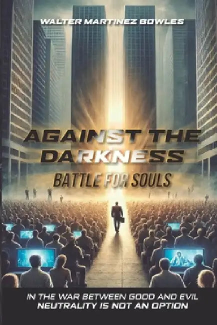 Against the Darkness: Battle for Souls: In the War Between Good and Evil Neutrality Is Not an Option by Walter Martinez Bowles