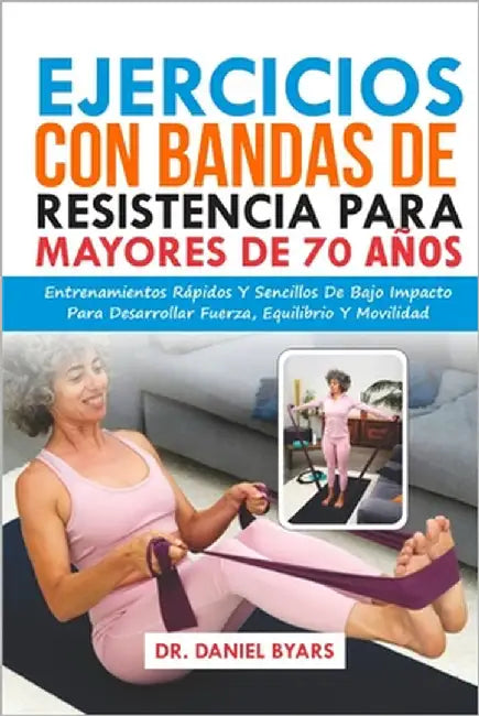 Ejercicios Con Bandas De Resistencia Para Mayores De 70 Años: Entrenamientos Rápidos Y Sencillos De Bajo Impacto Para Desarrollar Fuerza, Equilibrio Y by Byars, Daniel