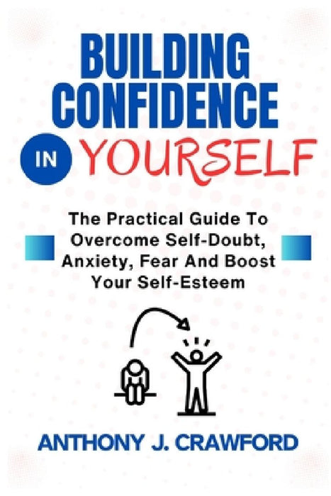 Building Confidence in Yourself: The Practical Guide To Overcome Self-Doubt, Anxiety, Fear And Boost Your Self-Esteem by Anthony J. Crawford
