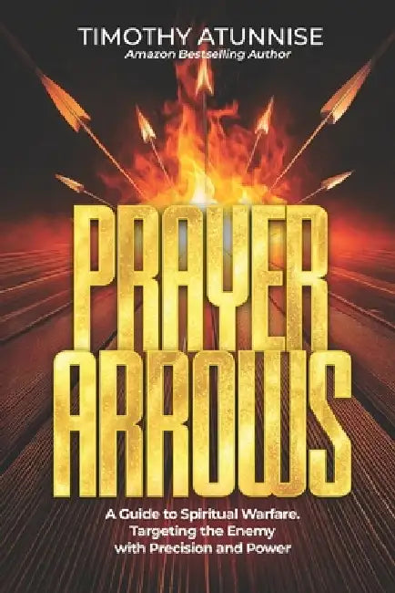 Prayer Arrows: A Guide to Spiritual Warfare. Targeting the Enemy with Precision and Power by Timothy Atunnise