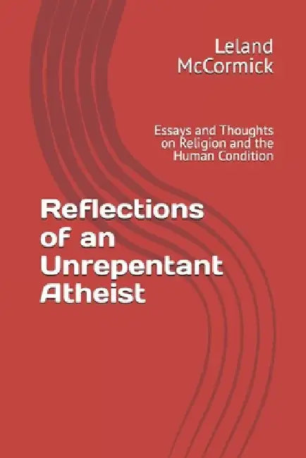 Reflections of an Unrepentant Atheist: Essays and Thoughts on Religion and the Human Condition by Leland McCormick