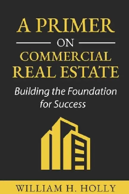 A Primer on Commercial Real Estate: Building the Foundation for Success by William Holly
