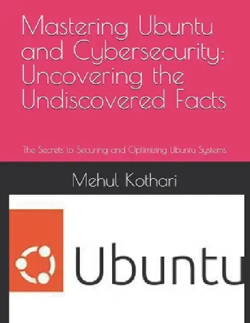Mastering Ubuntu and Cybersecurity: Uncovering the Undiscovered Facts: The Secrets to Securing and Optimizing Ubuntu Systems by Mehul Kothari