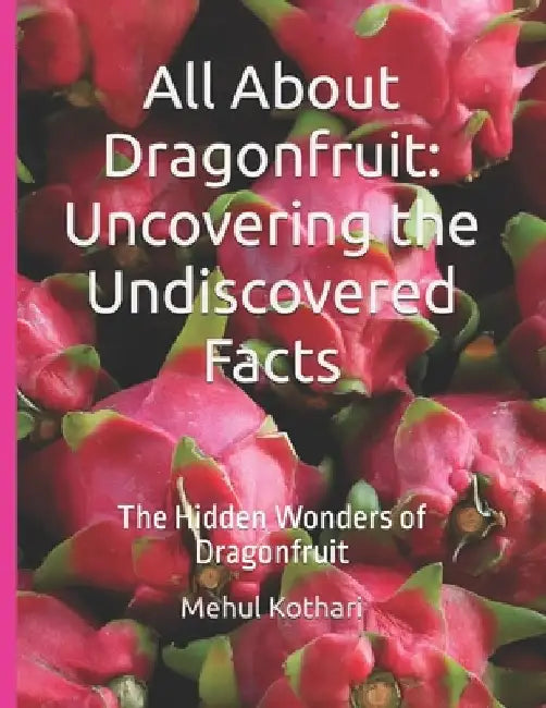 All About Dragonfruit: Uncovering the Undiscovered Facts: The Hidden Wonders of Dragonfruit by Mehul Kothari