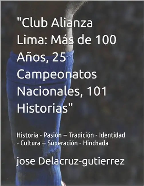 "Club Alianza Lima: Más de 100 Años, 25 Campeonatos Nacionales, 101 Historias / Arriba Alianza" Historia - Pasión - Tradición - Identidad by Delacruz-Gutierrez, Jose Fernando