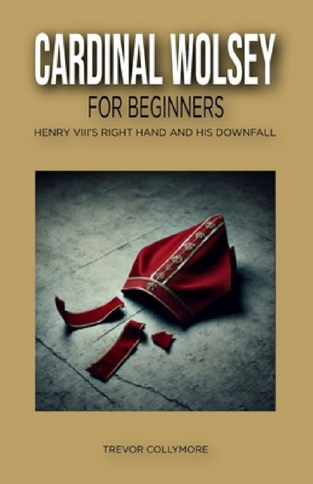 Cardinal Wolsey for Beginners: Henry VIII's Right Hand and His Downfall by Trevor Collymore