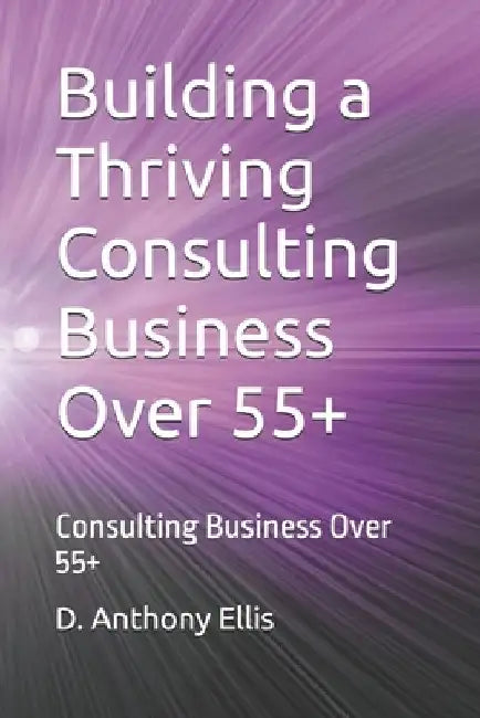 Building a Thriving Consulting Business Over 55+: Consulting Business Over 55+ by D. Anthony Ellis