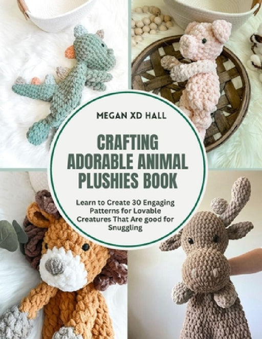 Crafting Adorable Animal Plushies Book: Learn to Create 30 Engaging Patterns for Lovable Creatures That Are good for Snuggling by Megan XD Hall