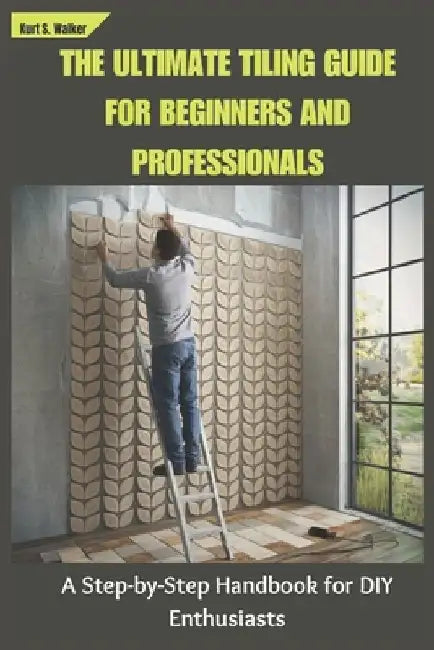 The Ultimate Tiling Guide for Beginners and Professionals: A Step-by-Step Handbook for DIY Enthusiasts by Kurt S. Walker