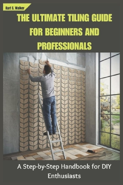 The Ultimate Tiling Guide for Beginners and Professionals: A Step-by-Step Handbook for DIY Enthusiasts by Kurt S. Walker