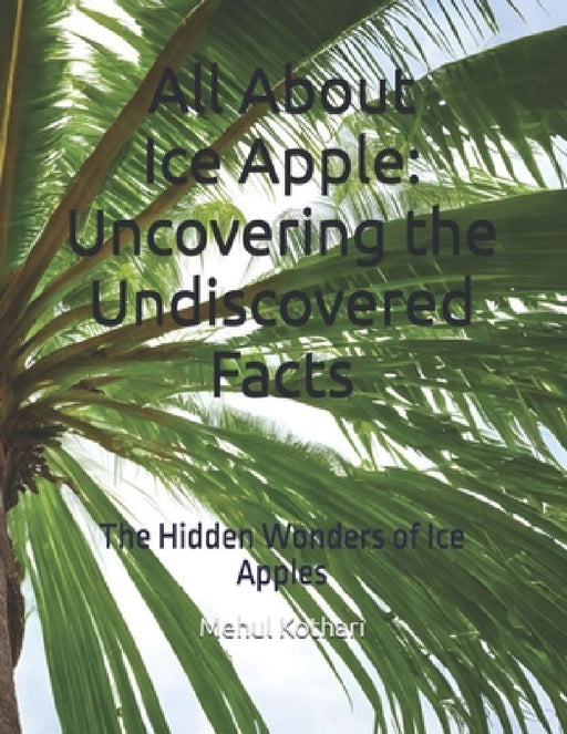 All About Ice Apple: Uncovering the Undiscovered Facts: The Hidden Wonders of Ice Apples by Mehul Kothari