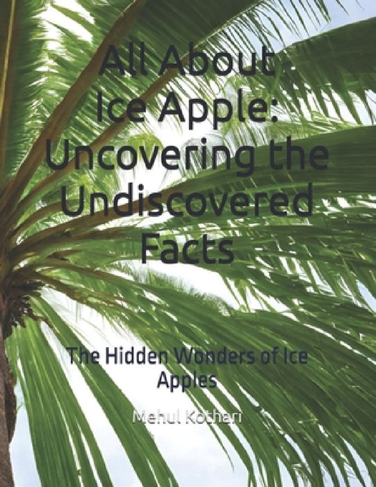 All About Ice Apple: Uncovering the Undiscovered Facts: The Hidden Wonders of Ice Apples by Mehul Kothari