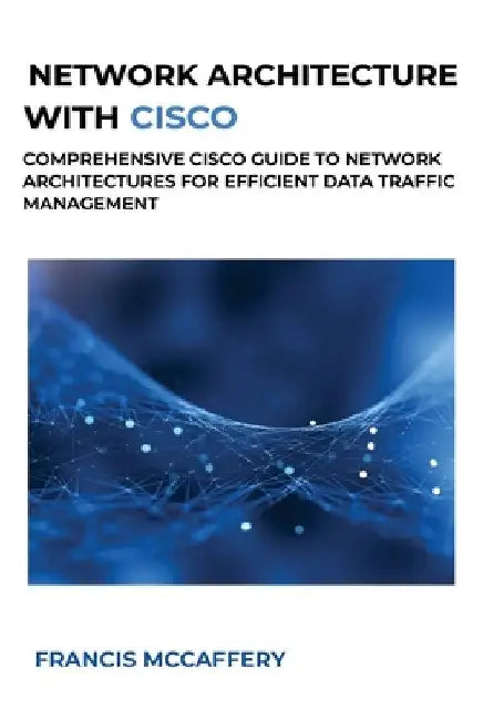 Network Architecture with Cisco: Comprehensive Cisco Guide to Network Architectures for Efficient Data Traffic Management by Francis McCaffery