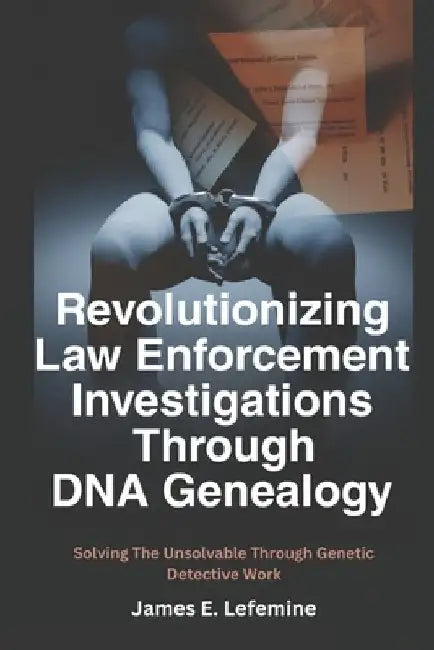 Revolutionizing Law Enforcement Cold Case Investigations Through DNA Genealogy: Solving The Unsolvable Through Genetic Detective Work by James E. Lefemine