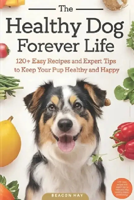 The Healthy Dog Forever Life: 120+ Easy Recipes and Expert Tips to Keep Your Pup Healthy and Happy by Beacon Hay