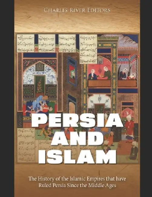 Persia and Islam: The History of the Islamic Empires that have Ruled Persia Since the Middle Ages by Charles River