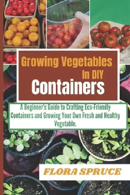 Growing Vegetables in DIY Containers: A Beginners Guide to Crafting Eco-Friendly Containers and Growing Your Own Fresh and Healthy Vegetable. by Flora Spruce