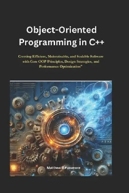 Object-Oriented Programming in C++: Creating Efficient, Maintainable, and Scalable Software with Core OOP Principles, Design Strategies, and Performan by Matthew D. Passmore