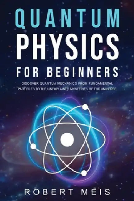 Quantum Physics for Beginners: Discover Quantum Mechanics from Fundamental Particles to the Unexplained Mysteries of the Universe by Robert Meis