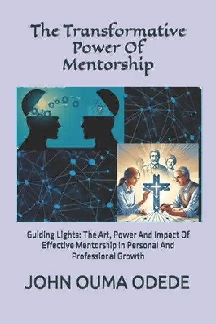 The Transformative Power Of Mentorship: Guiding Lights: The Art, Power And Impact Of Effective Mentorship In Personal And Professional Growth by John Ouma Odede