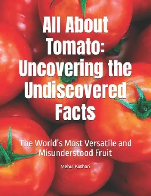 All About Tomato: Uncovering the Undiscovered Facts: The World's Most Versatile and Misunderstood Fruit by Mehul Kothari