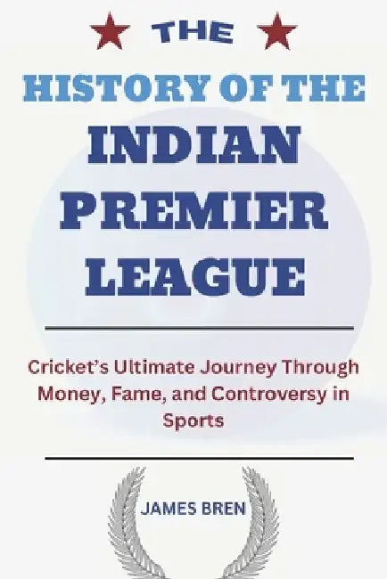 The History of the Indian Premier League: Cricket's Ultimate Journey Through Money, Fame, and Controversy in Sports by James Bren
