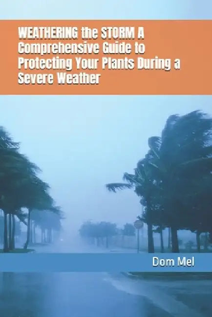 WEATHERING the STORM A Comprehensive Guide to Protecting Your Plants During Severe Weather by Dom Mel