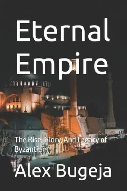 Eternal Empire: The Rise, Glory, And Legacy of Byzantium by Alex Bugeja