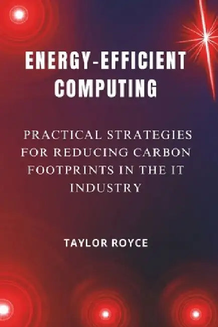 Energy-Efficient Computing: Practical Strategies for Reducing Carbon Footprints in the IT Industry by Taylor Royce