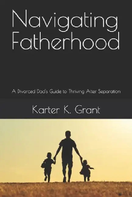 Navigating Fatherhood: A Divorced Dad's Guide to Thriving After Separation by Karter K. Grant